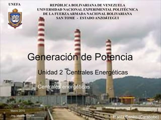REPÚBLICA BOLIVARIANA DE VENEZUELA
UNIVERSIDAD NACIONAL EXPERIMENTAL POLITÉCNICA
DE LA FUERZAARMADA NACIONAL BOLIVARIANA
SAN TOME - ESTADO ANZOÁTEGUI
Marzo 2015
Ing. Vicente Díaz P
Generación de Potencia
Unidad 2 Centrales Energéticas
Centrales energéticas
UNEFA
Planta Centro (Carabobo)
 