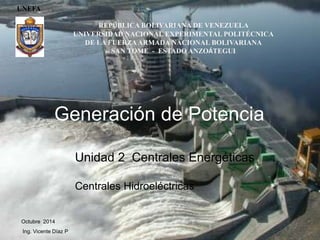 UNEFA
Octubre 2014
Ing. Vicente Díaz P
Generación de Potencia
Unidad 2 Centrales Energéticas
Centrales Hidroeléctricas
REPÚBLICA BOLIVARIANA DE VENEZUELA
UNIVERSIDAD NACIONAL EXPERIMENTAL POLITÉCNICA
DE LA FUERZAARMADA NACIONAL BOLIVARIANA
SAN TOME - ESTADO ANZOÁTEGUI
 