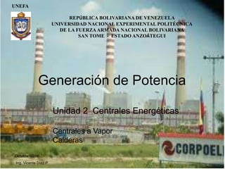 UNEFA
Octubre 2014
Ing. Vicente Díaz P
Generación de Potencia
Unidad 2 Centrales Energéticas
Centrales a Vapor
Calderas
REPÚBLICA BOLIVARIANA DE VENEZUELA
UNIVERSIDAD NACIONAL EXPERIMENTAL POLITÉCNICA
DE LA FUERZAARMADA NACIONAL BOLIVARIANA
SAN TOME - ESTADO ANZOÁTEGUI
 