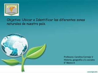 Objetivo: Ubicar e Identificar las diferentes zonas
naturales de nuestro país.




                                     Profesora: Carolina Cornejo V
                                     Historia, geografía y Cs sociales
                                     6° Básico A
 