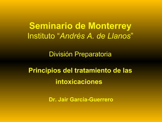 Seminario de Monterrey
Instituto “Andrés A. de Llanos”
División Preparatoria
Principios del tratamiento de las
intoxicaciones
Dr. Jair García-Guerrero

 