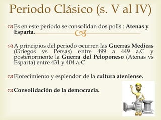 Periodo Clásico (s. V al IV) 
Es en este periodo se consolidan dos polis : Atenas y 
 
Esparta. 
A principios del periodo ocurren las Guerras Medicas 
(Griegos vs Persas) entre 499 a 449 a.C y 
posteriormente la Guerra del Peloponeso (Atenas vs 
Esparta) entre 431 y 404 a.C 
Florecimiento y esplendor de la cultura ateniense. 
Consolidación de la democracia. 
 