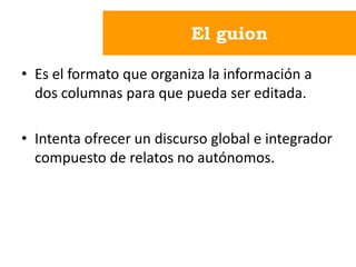El guion
• Es el formato que organiza la información a
dos columnas para que pueda ser editada.
• Intenta ofrecer un discurso global e integrador
compuesto de relatos no autónomos.
 