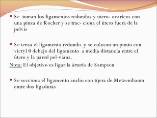 Se  toman los ligamentos redondos y utero- ovaricos con una pinza de Kocher y se trac- ciona el útero fuera de la pelvis Se tensa el ligamento redondo  y se colocan un punto con vicryl 0 debajo del ligamento  a media distancia entre el útero y la pared pel-viana. Nota:  El objetivo es ligar la árteria de Sampson Se secciona el ligamento ancho con tijera de Metzembaum entre dos ligaduras 