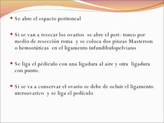 Se abre el espacio peritoneal Si se van a resecar los ovarios  se abre el peri- toneo por medio de resección roma  y se coloca dos pinzas Masterson o hemostáticas  en el ligamento infundibulopelviano Se liga el pédiculo con una ligadura al aire y otra  ligadura con punto. Si se va a conservar el ovario se debe de ocluir el ligamento uteroovarico  y se liga el pedículo 