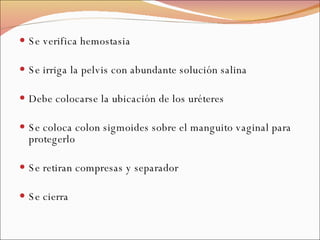 Se verifica hemostasia Se irriga la pelvis con abundante solución salina Debe colocarse la ubicación de los uréteres Se coloca colon sigmoides sobre el manguito vaginal para protegerlo Se retiran compresas y separador Se cierra 