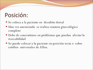 Posición: Se coloca a la paciente en  decubito dorsal Una vez anestesiada  se realiza examen ginecológico completo Debe de concentrarse en problemas que puedan  afectar la resecabilidad Se puede colocar a la paciente en posición recta o  sobre estribos  universales de Allen. 