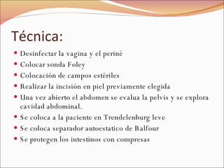 Técnica: Desinfectar la vagina y el periné Colocar sonda Foley Colocación de campos estériles Realizar la incisión en piel previamente elegida Una vez abierto el abdomen se evalua la pelvis y se explora cavidad abdominal. Se coloca a la paciente en Trendelenburg leve Se coloca separador autoestatico de Balfour Se protegen los intestinos con compresas 