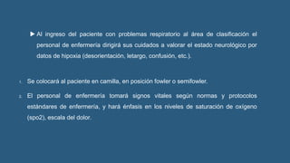  Al ingreso del paciente con problemas respiratorio al área de clasificación el
personal de enfermería dirigirá sus cuidados a valorar el estado neurológico por
datos de hipoxia (desorientación, letargo, confusión, etc.).
1. Se colocará al paciente en camilla, en posición fowler o semifowler.
2. El personal de enfermería tomará signos vitales según normas y protocolos
estándares de enfermería, y hará énfasis en los niveles de saturación de oxígeno
(spo2), escala del dolor.
 