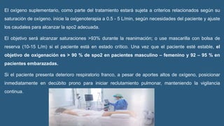El oxígeno suplementario, como parte del tratamiento estará sujeta a criterios relacionados según su
saturación de oxígeno. inicie la oxigenoterapia a 0.5 - 5 L/min, según necesidades del paciente y ajuste
los caudales para alcanzar la spo2 adecuada.
El objetivo será alcanzar saturaciones >93% durante la reanimación; o use mascarilla con bolsa de
reserva (10-15 L/m) si el paciente está en estado crítico. Una vez que el paciente esté estable, el
objetivo de oxigenación es > 90 % de spo2 en pacientes masculino – femenino y 92 – 95 % en
pacientes embarazadas.
Si el paciente presenta deterioro respiratorio franco, a pesar de aportes altos de oxígeno, posicionar
inmediatamente en decúbito prono para iniciar reclutamiento pulmonar, manteniendo la vigilancia
continua.
 