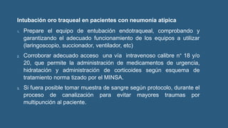 Intubación oro traqueal en pacientes con neumonía atípica
1. Prepare el equipo de entubación endotraqueal, comprobando y
garantizando el adecuado funcionamiento de los equipos a utilizar
(laringoscopio, succionador, ventilador, etc)
2. Corroborar adecuado acceso una vía intravenoso calibre n° 18 y/o
20, que permite la administración de medicamentos de urgencia,
hidratación y administración de corticoides según esquema de
tratamiento norma tizado por el MINSA.
3. Si fuera posible tomar muestra de sangre según protocolo, durante el
proceso de canalización para evitar mayores traumas por
multipunción al paciente.
 