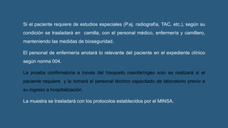 Si el paciente requiere de estudios especiales (P.ej. radiografía, TAC, etc.), según su
condición se trasladará en camilla, con el personal médico, enfermería y camillero,
manteniendo las medidas de bioseguridad.
El personal de enfermería anotará lo relevante del paciente en el expediente clínico
según norma 004.
La prueba confirmatoria a través del hisopado nasofaríngeo solo se realizará si el
paciente requiere y lo tomará el personal técnico capacitado de laboratorio previo a
su ingreso a hospitalización.
La muestra se trasladará con los protocolos establecidos por el MINSA.
 
