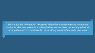 brindar toda la información necesaria al familiar y paciente sobre las normas
institucionales con referente a la hospitalización, donde el paciente quedará sin
acompañante como medidas de prevención y contención ante la pandemia.
 