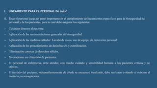 I. LINEAMIENTO PARA EL PERSONAL De salud
II. Todo el personal juega un papel importante en el cumplimiento de lineamientos específicos para la bioseguridad del
personal y de los pacientes, para lo cual debe asegurar los siguientes:
 Cuidados directos al paciente.
 Aplicación de las recomendaciones generales de bioseguridad.
 Aplicación de las medidas estándar: Lavado de mano, uso de equipo de protección personal.
 Aplicación de los procedimientos de desinfección y esterilización.
 Eliminación correcta de desechos sólidos.
 Precauciones en el traslado de pacientes.
 El personal de enfermería, debe atender, con mucho cuidado y sensibilidad humana a los pacientes críticos y no
críticos.
 El traslado del paciente, independientemente de dónde se encuentre localizado, debe realizarse evitando al máximo el
contacto persona-persona.
 
