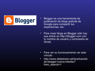 • Blogger es una herramienta de
publicación de blogs gratuita de
Google para compartir tus
experiencias, etc.
• Para crear blogs en Blogger sólo hay
que entrar en http://blogger.com con
tu nombre de usuario y contraseña de
Gmail.
• Para ver su funcionamiento ver este
vínculo
• http://www.slideshare.net/Isra/tutorial-
de-blogger-nueva-interfaz?
from_search=1
 