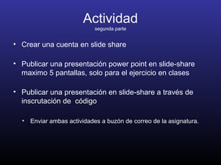Actividad
segunda parte
• Crear una cuenta en slide share
• Publicar una presentación power point en slide-share
maximo 5 pantallas, solo para el ejercicio en clases
• Publicar una presentación en slide-share a través de
inscrutación de código
• Enviar ambas actividades a buzón de correo de la asignatura.
 