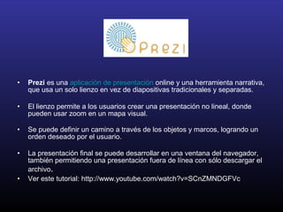• Prezi es una aplicación de presentación online y una herramienta narrativa,
que usa un solo lienzo en vez de diapositivas tradicionales y separadas.
• El lienzo permite a los usuarios crear una presentación no lineal, donde
pueden usar zoom en un mapa visual.
• Se puede definir un camino a través de los objetos y marcos, logrando un
orden deseado por el usuario.
• La presentación final se puede desarrollar en una ventana del navegador,
también permitiendo una presentación fuera de línea con sólo descargar el
archivo.
• Ver este tutorial: http://www.youtube.com/watch?v=SCnZMNDGFVc
 