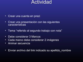 Actividad
• Crear una cuenta en prezi
• Crear una presentación con las siguientes
características
• Tema “referido al segundo trabajo con nota”
• Debe considerar 3 Marcos
• Cada marco debe considerar 2 imágenes
• Animar secuencia
• Enviar archivo del link indicado su apellido_nombre
 