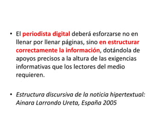 • El periodista digital deberá esforzarse no en
llenar por llenar páginas, sino en estructurar
correctamente la información, dotándola de
apoyos precisos a la altura de las exigencias
informativas que los lectores del medio
requieren.
• Estructura discursiva de la noticia hipertextual:
Ainara Larrondo Ureta, España 2005
 