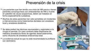 Prevensión de la crisis
• Los pacientes que han tenido una crisis de HM previa o tienen
parientes consanguíneos con antecedentes de HM o muerte
en pabellón de causa sospechosa, deben ser tratados en
forma especialmente cuidadosa.
• Muchos de estos pacientes han sido sometidos sin incidentes
a intervenciones como tratamientos dentales con anestesia
local y anestesia obstétrica.
• Se debe preferir las técnicas neuroaxiales y regionales si la
cirugía lo permite. En caso contrario debe disponerse de
métodos anestésicos libres de agentes desencadenantes,
como infusores de anestesia endovenosa total.
• La evidencia actual es que no está recomendada la profilaxis
con dantroleno.
 