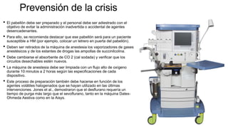 Prevensión de la crisis
• El pabellón debe ser preparado y el personal debe ser adiestrado con el
objetivo de evitar la administración inadvertida o accidental de agentes
desencadenantes.
• Para ello, se recomienda destacar que ese pabellón será para un paciente
susceptible a HM (por ejemplo, colocar un letrero en puerta del pabellón).
• Deben ser retirados de la máquina de anestesia los vaporizadores de gases
anestésicos y de los estantes de drogas las ampollas de succinilcolina.
• Debe cambiarse el absorbente de CO 2 (cal sodada) y verificar que los
circuitos desechables estén nuevos.
• La máquina de anestesia debe ser limpiada con un flujo alto de oxígeno
durante 10 minutos a 2 horas según las especificaciones de cada
dispositivo.
• Este proceso de preparación también debe hacerse en función de los
agentes volátiles halogenados que se hayan utilizado en las últimas
intervenciones. Jones et al., demostraron que el desflurano requería un
tiempo de purga más largo que el sevoflurano, tanto en la máquina Datex-
Ohmeda Aestiva como en la Aisys.
 