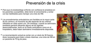Prevensión de la crisis
• Para que el anestesiólogo enfrente con confianza la anestesia en
los pacientes susceptibles, debe tener el conocimiento y contar
con las habilidades para manejar una crisis de HM.
• Los procedimientos ambulatorios son factibles en la mayor parte
de los centros y el momento de alta depende de los criterios
utilizados en cada centro uno. Sin embargo, cuando se administre
anestesia general utilizando alguno de los agentes
desencadenantes, tanto en el medio ambulatorio como en el
hospitalario, debe haber dantrolene inmediatamente disponible.
• La recomendación actual es contar con un stock de 36 frascos,
dosis necesaria para tratar a dosis máximas, una crisis de HM en
un paciente de 70 kg de peso.
 