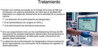 Tratamiento
• Existen tres medidas principales en el manejo de la crisis de HM que
constituyen una urgencia terapéutica, de modo que el resultado del
tratamiento va a depender directamente de la velocidad de su puesta en
marcha:
• 1) la detención de la administración de halogenados;
• 2) la hiperventilación con oxígeno al 100% y
• 3) la administración de dantrolene endovenoso.
• Una vez sospechada la crisis con las manifestaciones clínicas de HM,
descartando los posibles diagnósticos diferenciales (frecuentemente la
superficialidad anestésica), se debe pedir ayuda y discontinuar los
agentes desencadenantes.
• La detención de la administración de halogenados incluye la extracción
de los vaporizadores y la continuación de la anestesia con agentes no
desencadenantes.
 