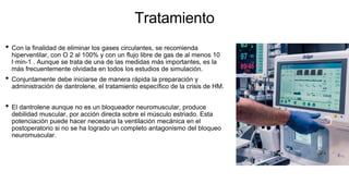 Tratamiento
• Con la finalidad de eliminar los gases circulantes, se recomienda
hiperventilar, con O 2 al 100% y con un flujo libre de gas de al menos 10
l·min-1 . Aunque se trata de una de las medidas más importantes, es la
más frecuentemente olvidada en todos los estudios de simulación.
• Conjuntamente debe iniciarse de manera rápida la preparación y
administración de dantrolene, el tratamiento específico de la crisis de HM.
• El dantrolene aunque no es un bloqueador neuromuscular, produce
debilidad muscular, por acción directa sobre el músculo estriado. Esta
potenciación puede hacer necesaria la ventilación mecánica en el
postoperatorio si no se ha logrado un completo antagonismo del bloqueo
neuromuscular.
 
