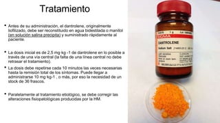 Tratamiento
• Antes de su administración, el dantrolene, originalmente
liofilizado, debe ser reconstituido en agua bidestilada o manitol
(en solución salina precipita) y suministrado rápidamente al
paciente.
• La dosis inicial es de 2,5 mg·kg -1 de dantrolene en lo posible a
través de una vía central (la falta de una línea central no debe
retrasar el tratamiento).
• La dosis debe repetirse cada 10 minutos las veces necesarias
hasta la remisión total de los síntomas. Puede llegar a
administrarse 10 mg·kg-1 , o más, por eso la necesidad de un
stock de 36 frascos.
• Paralelamente al tratamiento etiológico, se debe corregir las
alteraciones fisiopatológicas producidas por la HM.
 