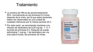 Tratamiento
• La recidiva de HM es de aproximadamente
50%, normalmente en las primeras 6,5 horas
después de la crisis, por lo que estos pacientes
deben ser observados en una unidad de
cuidados intensivos por lo menos durante 24 h.
• Por esta razón, se recomienda mantener una
infusión de dantroleno de 0,25 mg·kg- 1 ·h -1
durante las primeras 6 h. Después se puede
administrar 1 mg·kg -1 de dantroleno por vía
oral cada 6 horas, las primeras 24 horas.
 