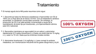 Tratamiento
• El manejo agudo de la HM puede resumirse como sigue:
• 1. Discontinuar todos los fármacos anestésicos e hiperventilar con O2 al
100% con un flujo libre de al menos 10 l/min. Con el metabolismo aeróbico
aumentado, la ventilación normal debe aumentar. Sin embargo, la
producción de CO 2 se halla también incrementada a causa de la
neutralización de ácido fijo por bicarbonato, y la hiperventilación elimina
este CO 2 adicional.
• 2. Reconstituir dantroleno en agua estéril (no en salino) y administrar
rápidamente (2,5 mg/kg intravenoso [i.v.] hasta una dosis total de 10 mg/kg
i.v.), cada 5 a 10 min, hasta que los síntomas iniciales remitan.
• 3. Administrar bicarbonato (1-4 mgEq/kg i.v.) para corregir la acidosis
metabólica, con monitorización frecuente de los gases sanguíneos y el pH.
 