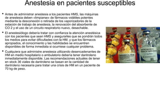 Anestesia en pacientes susceptibles
• Antes de administrar anestesia a los pacientes HMS, las máquinas
de anestesia deben «limpiarse» de fármacos volátiles potentes
mediante la desconexión o retirada de los vaporizadores de la
estación de trabajo de anestesia, la renovación del absorbente de
CO 2 y el uso de un circuito respiratorio nuevo, desechable.
• El anestesiólogo debería tratar con confianza la atención anestésica
con los pacientes que sean HMS y asegurarles que se pondrán todos
los medios para evitar dificultades con la HM, y que los fármacos
apropiados, el conocimiento y las habilidades se encuentren
disponibles de forma inmediata si ocurriese cualquier problema.
• Cualquiera que administre anestesia utilizando desencadenantes de
HM en medio hospitalario o ambulatorio debería tener dantroleno
inmediatamente disponible. Las recomendaciones actuales de tener
en stock 36 viales de dantroleno se basan en la cantidad de
dantroleno necesaria para tratar una crisis de HM en un paciente de
70 kg de peso.
 