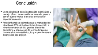 Conclusión
• En la actualidad, con un adecuado diagnóstico y
manejo eficaz, la sobrevida es muy alta, pese a
ser un evento mortal si se deja evolucionar
espontáneamente.
• Anteriormente se estimaba que la mortalidad se
elevaba al 80%. Actualmente ha descendido a
niveles cercanos al 5%, gracias al uso del
dantrolene y al progreso de la monitorización
durante el acto anestésico, lo que permite que el
diagnóstico sea precoz.
 