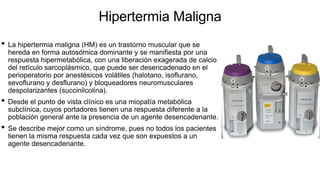 Hipertermia Maligna
• La hipertermia maligna (HM) es un trastorno muscular que se
hereda en forma autosómica dominante y se manifiesta por una
respuesta hipermetabólica, con una liberación exagerada de calcio
del retículo sarcoplásmico, que puede ser desencadenado en el
perioperatorio por anestésicos volátiles (halotano, isoflurano,
sevoflurano y desflurano) y bloqueadores neuromusculares
despolarizantes (succinilcolina).
• Desde el punto de vista clínico es una miopatía metabólica
subclínica, cuyos portadores tienen una respuesta diferente a la
población general ante la presencia de un agente desencadenante.
• Se describe mejor como un síndrome, pues no todos los pacientes
tienen la misma respuesta cada vez que son expuestos a un
agente desencadenante.
 