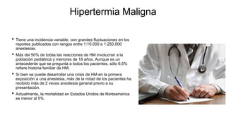 Hipertermia Maligna
• Tiene una incidencia variable, con grandes fluctuaciones en los
reportes publicados con rangos entre 1:10.000 a 1:250.000
anestesias.
• Más del 50% de todas las reacciones de HM involucran a la
población pediátrica y menores de 18 años. Aunque es un
antecedente que se pregunta a todos los pacientes, sólo 6,5%
refiere historia familiar de HM.
• Si bien se puede desarrollar una crisis de HM en la primera
exposición a una anestesia, más de la mitad de los pacientes ha
recibido más de 2 veces anestesia general previo a su
presentación.
• Actualmente, la mortalidad en Estados Unidos de Norteamérica
es menor al 5%.
 