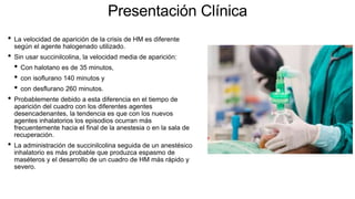 Presentación Clínica
• La velocidad de aparición de la crisis de HM es diferente
según el agente halogenado utilizado.
• Sin usar succinilcolina, la velocidad media de aparición:
• Con halotano es de 35 minutos,
• con isoflurano 140 minutos y
• con desflurano 260 minutos.
• Probablemente debido a esta diferencia en el tiempo de
aparición del cuadro con los diferentes agentes
desencadenantes, la tendencia es que con los nuevos
agentes inhalatorios los episodios ocurran más
frecuentemente hacia el final de la anestesia o en la sala de
recuperación.
• La administración de succinilcolina seguida de un anestésico
inhalatorio es más probable que produzca espasmo de
maséteros y el desarrollo de un cuadro de HM más rápido y
severo.
 