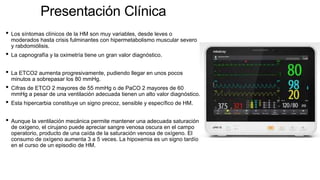 Presentación Clínica
• Los síntomas clínicos de la HM son muy variables, desde leves o
moderados hasta crisis fulminantes con hipermetabolismo muscular severo
y rabdomiólisis.
• La capnografía y la oximetría tiene un gran valor diagnóstico.
• La ETCO2 aumenta progresivamente, pudiendo llegar en unos pocos
minutos a sobrepasar los 80 mmHg.
• Cifras de ETCO 2 mayores de 55 mmHg o de PaCO 2 mayores de 60
mmHg a pesar de una ventilación adecuada tienen un alto valor diagnóstico.
• Esta hipercarbia constituye un signo precoz, sensible y específico de HM.
• Aunque la ventilación mecánica permite mantener una adecuada saturación
de oxígeno, el cirujano puede apreciar sangre venosa oscura en el campo
operatorio, producto de una caída de la saturación venosa de oxígeno. El
consumo de oxígeno aumenta 3 a 5 veces. La hipoxemia es un signo tardío
en el curso de un episodio de HM.
 
