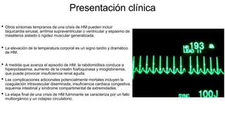 Presentación clínica
• Otros síntomas tempranos de una crisis de HM pueden incluir
taquicardia sinusal, arritmia supraventricular o ventricular y espasmo de
maséteros aislado o rigidez muscular generalizada.
• La elevación de la temperatura corporal es un signo tardío y dramático
de HM.
• A medida que avanza el episodio de HM, la rabdomiólisis conduce a
hiperpotasemia, aumento de la creatin fosfoquinasa y mioglobinemia,
que puede provocar insuficiencia renal aguda.
• Las complicaciones adicionales potencialmente mortales incluyen la
coagulación intravascular diseminada, insuficiencia cardiaca congestiva,
isquemia intestinal y síndrome compartimental de extremidades.
• La etapa final de una crisis de HM fulminante se caracteriza por un fallo
multiorgánico y un colapso circulatorio.
 