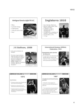 1/5/12




     Antigua Grecia siglo VI A.C                 Inglaterra 1810
   ilos.
  M                                          Cap. Barclay Allardyce
   uchador Griego.
  L                                          Record 1000 millas 1000
                                              horas (42 días).
   Olimpiadas.
  V                                          5:00Pollo cocido y
                                              cerveza, té, pan y
   0 Kg. de carne al día.
  1                                           mantequilla.
   ino.
  V                                          12:00Carne o chuletas de
                                              cordero, cerveza y vino.
                                             23:00 pollo y vino.
                                             ↓9 kg.




        J E Sullivan, 1909                      International Amateur Athletic
                                                       Federation. 1953
 Libro para corredores de
  maratón.                                 Lineamientos para carreras
                                             de distancia:
 “No tome ningún alimento
  antes de pasar las millas 17               e permiten las estaciones de
                                             S
  o 18. Si lo haces no podrás                ayuda sólo en carreras de
  terminar la distancia. No                  más de 15 Km. y el agua es la
  caigas en el hábito de                     única provisión permitida.
  comer o tomar en el
  maratón, algunos corredores
  lo hacen, pero no es
  necesario”.




                         1975                                      1987
                                           Actualización del Stand Position
Stand Position:                            de 1975:
 Promueve el agua como el líquido ideal
  para el ejercicio prolongado.             Posición conservadora en
                                           relación al uso de CHO durante el
 Advierten en contra de el uso de         ejercicio.
  soluciones de CHO de más del 2,5 %.
                                            “Las estaciones de ayuda deben
 “Durante el ejercicio en el calor la
  suplementación de CHO es importancia     tener suficientes fluidos (el agua
  secundaria, su contenido debe            fría es la mejor opción) cada
  minimizarse”.
                                           corredor debe tener 300 a 600 ml.
                                           en cada estación”




                                                                                     4
 