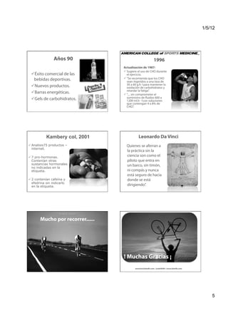 1/5/12




                                 Años 90                                                                                             1996
                                                                                                          Actualización de 1987:
                                                                                                           Sugiere el uso de CHO durante
   xito comercial de las
  É                                                                                                         el ejercicio.
  bebidas deportivas.                                                                                      “Se recomienda que los CHO
                                                                                                            sean ingeridos a una tasa de
   uevos productos.
  N                                                                                                         30 a 60 g.h-1para mantener la
                                                                                                            oxidación de carbohidratos y
                                                                                                            retardar la fatiga”.
   arras energéticas.
  B                                                                                                        “.... sin comprometer el
   els de carbohidratos.
  G                                                                                                         suministro de fluidos 600 a
                                                                                                            1200 ml.h -1con soluciones
                                                                                                            que contengan 4 a 8% de
                                                                                                            CHO”.




                      Kambery col, 2001                                                                              Leonardo Da Vinci
 Analisis75 productos –                                                                                    Quienes se aferran a
  internet.
                                                                                                            la práctica sin la
 7 pro-hormonas.                                                                                           ciencia son como el
  Contenían otras                                                                                           piloto que entra en
  sustancias hormonales                                                                                     un barco, sin timón,
  no indicadas en la
  etiqueta.                                                                                                 ni compás y nunca
                                                                                                            está seguro de hacia
 2 contenían cafeína y                                                                                     donde se está
  efedrina sin indicarlo
  en la etiqueta.                                                                                           dirigiendo”.
  Kambery col. Nutritional supplements as a source for positive doping cases?. IJSNEM,11:258-263, 2001.




             Mucho por recorrer......




                                                                                                          ! Muchas Gracias ¡
                                                                                                                  aerocha@bienfit.com / @adolfofit / www.bienfit.com




                                                                                                                                                                           5
 