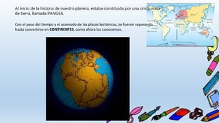 Al inicio de la historia de nuestro planeta, estaba constituida por una única masa
de tierra, llamada PANGEA.
Con el paso del tiempo y el acomodo de las placas tectónicas, se fueron separando
hasta convertirse en CONTINENTES, como ahora los conocemos.
 