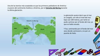 Una de las teorías más aceptadas es que los primeros pobladores de América
cruzaron del continente Asiático a América, por el Estrecho del Bering durante
la última glaciación.
La glaciación quiere decir que el mar
se congeló, con ello el nivel del mar
bajo casi 100 metros, por tanto se
pudo caminar por el fondo del mar, ya
que se había secado.
Y fue, caminando por el fondo del mar
seco donde caminaron y no por un
puente de hielo.
 