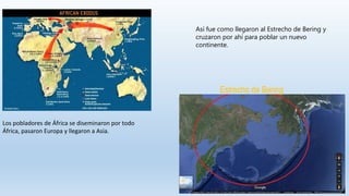 Los pobladores de África se diseminaron por todo
África, pasaron Europa y llegaron a Asia.
Estrecho de Bering
Así fue como llegaron al Estrecho de Bering y
cruzaron por ahí para poblar un nuevo
continente.
 