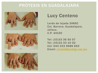 PRÓTESIS EN GUADALAJARA

          Lucy Centeno
          Lerdo de tejada 2485C
          Col. Barrera, Guadalajara,
          Jalisco.
          C.P. 44150

          Tel: (33)33 36 50 57
          Tel: (33)33 33 10 02
          Cel: 044 333 9686 653
          Email: cintek@prodigy.net.mx
 