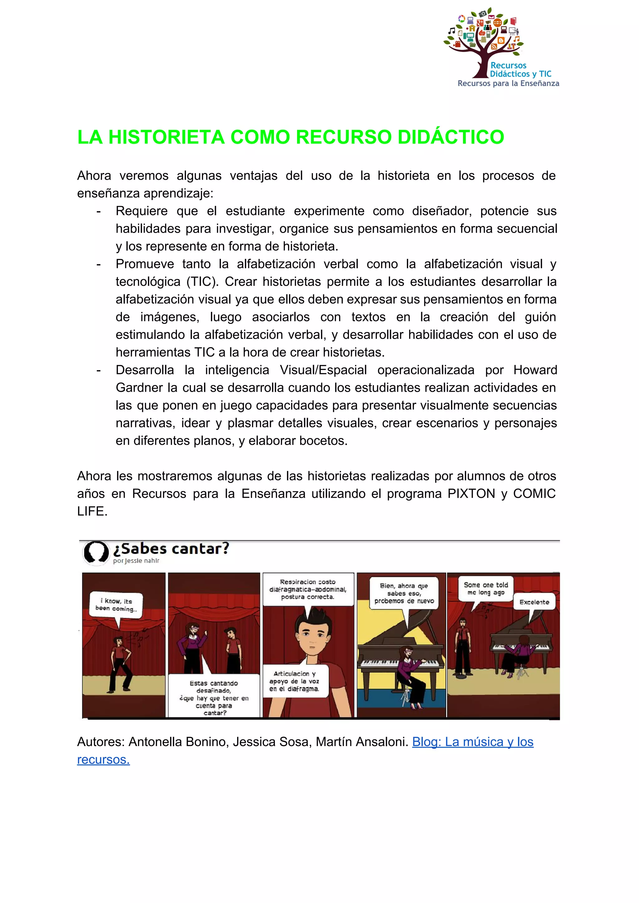  
 
LA HISTORIETA COMO RECURSO DIDÁCTICO 
 
Ahora veremos algunas ventajas del uso de la historieta en los procesos de                         
enseñanza aprendizaje: 
­ Requiere que el estudiante experimente como diseñador, potencie sus                 
habilidades para investigar, organice sus pensamientos en forma secuencial                 
y los represente en forma de historieta. 
­ Promueve tanto la alfabetización verbal como la alfabetización visual y                   
tecnológica (TIC). Crear historietas permite a los estudiantes desarrollar la                   
alfabetización visual ya que ellos deben expresar sus pensamientos en forma                     
de imágenes, luego asociarlos con textos en la creación del guión                     
estimulando la alfabetización verbal, y desarrollar habilidades con el uso de                     
herramientas TIC a la hora de crear historietas. 
­ Desarrolla la inteligencia Visual/Espacial operacionalizada por Howard             
Gardner la cual se desarrolla cuando los estudiantes realizan actividades en                     
las que ponen en juego capacidades para presentar visualmente secuencias                   
narrativas, idear y plasmar detalles visuales, crear escenarios y personajes                   
en diferentes planos, y elaborar bocetos.  
 
Ahora les mostraremos algunas de las historietas realizadas por alumnos de otros                       
años en Recursos para la Enseñanza utilizando el programa PIXTON y COMIC                       
LIFE. 
 
 
Autores: Antonella Bonino, Jessica Sosa, Martín Ansaloni. ​Blog: La música y los 
recursos. 
 
 