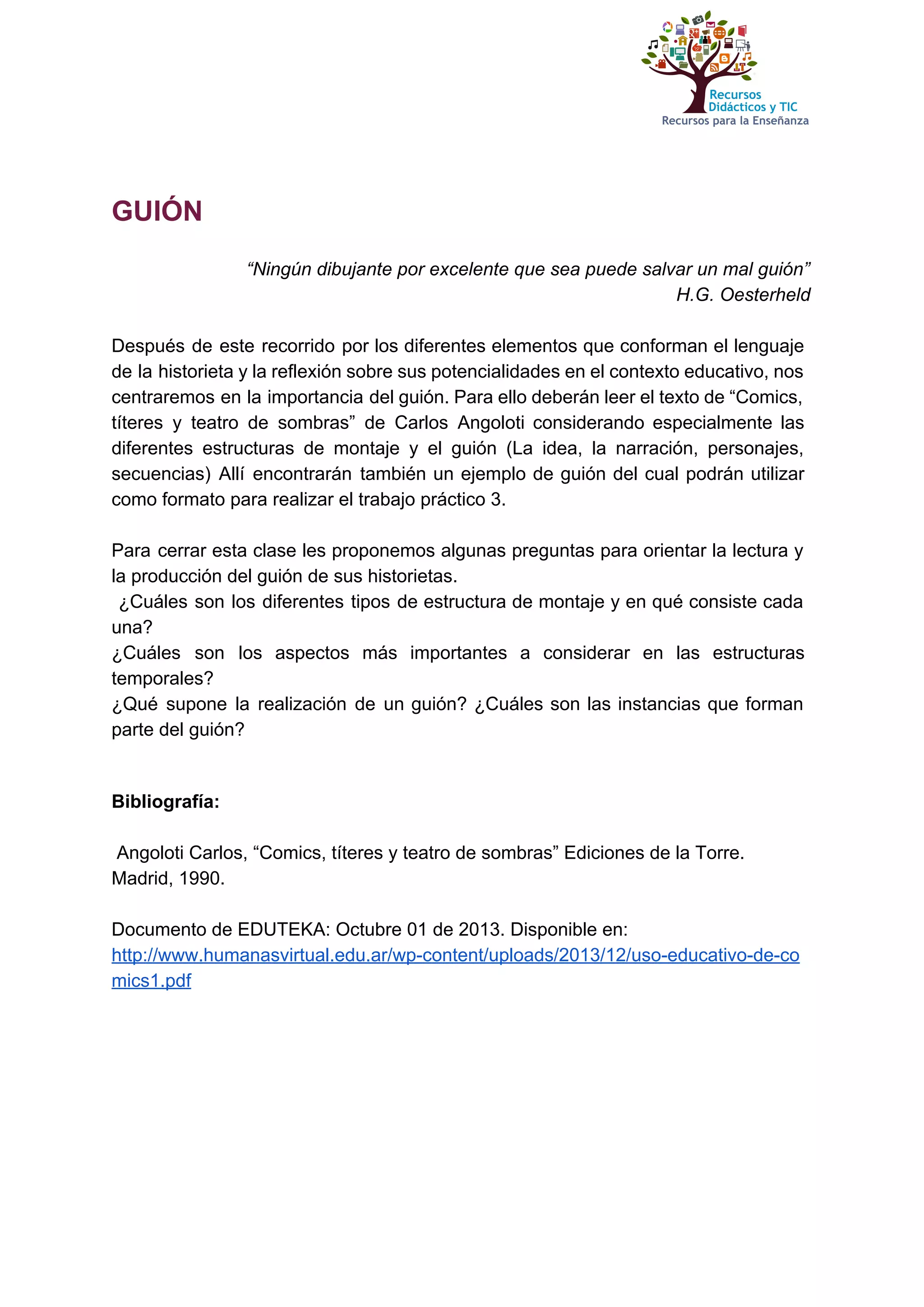  
 
 
GUIÓN 
 
“Ningún dibujante por excelente que sea puede salvar un mal guión”  
H.G. Oesterheld 
 
Después de este recorrido por los diferentes elementos que conforman el lenguaje                       
de la historieta y la reflexión sobre sus potencialidades en el contexto educativo, nos                           
centraremos en la importancia del guión. Para ello deberán leer el texto de “Comics,                           
títeres y teatro de sombras” de Carlos Angoloti ​considerando especialmente las                     
diferentes estructuras de montaje y el guión (La idea, la narración, personajes,                       
secuencias) Allí encontrarán también un ejemplo de guión del cual podrán utilizar                       
como formato para realizar el trabajo práctico 3.  
 
Para cerrar esta clase les proponemos algunas preguntas para orientar la lectura y                         
la producción del guión de sus historietas. 
¿Cuáles son los diferentes tipos de estructura de montaje y en qué consiste cada                             
una? 
¿Cuáles son los aspectos más importantes a considerar en las estructuras                     
temporales? 
¿Qué supone la realización de un guión? ¿Cuáles son las instancias que forman                         
parte del guión?  
 
 
Bibliografía: 
 
 Angoloti Carlos, “Comics, títeres y teatro de sombras” Ediciones de la Torre. 
Madrid, 1990.  
 
Documento de EDUTEKA: Octubre 01 de 2013. Disponible en: 
http://www.humanasvirtual.edu.ar/wp­content/uploads/2013/12/uso­educativo­de­co
mics1.pdf 
 
 
 
 