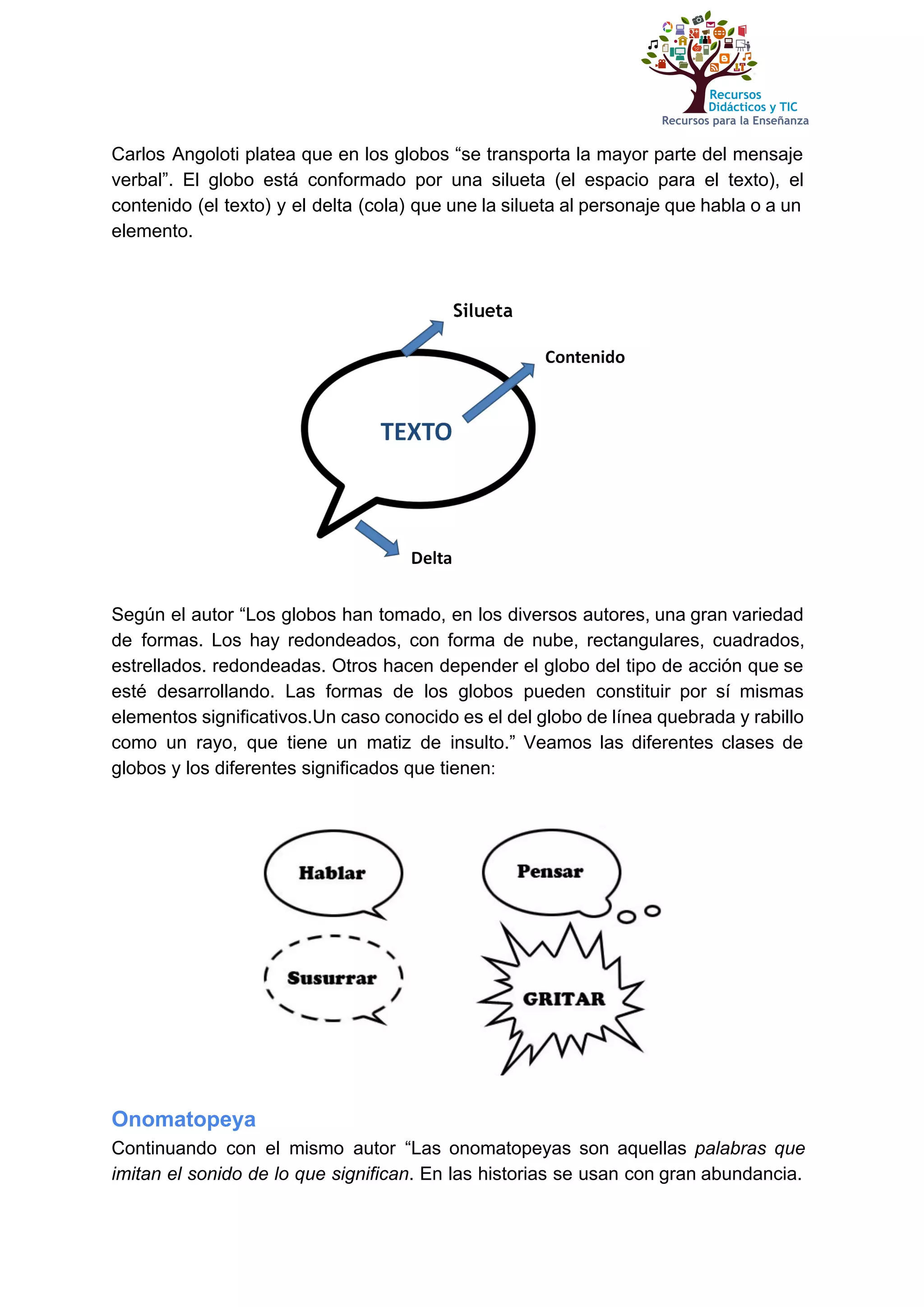 
Carlos Angoloti platea que ​en los globos “se transporta la mayor parte del mensaje                           
verbal”. El globo está conformado por una silueta (el espacio para el texto), el                           
contenido (el texto) y el delta (cola) que une la silueta al personaje que habla o a un                                   
elemento. 
 
 
 
 
Según el autor “Los globos han tomado, en los diversos autores, una gran variedad                           
de formas. Los hay redondeados, con forma de nube, rectangulares, cuadrados,                     
estrellados. redondeadas. Otros hacen depender el globo del tipo de acción que se                         
esté desarrollando. Las formas de los globos pueden constituir por sí mismas                       
elementos significativos.Un caso conocido es el del globo de línea quebrada y rabillo                         
como un rayo, que tiene un matiz de insulto.” Veamos las diferentes clases de                           
globos y los diferentes significados que tienen​: 
 
 
 
Onomatopeya 
Continuando con el mismo autor “Las onomatopeyas son aquellas ​palabras que                     
imitan el sonido de lo que significan​. En las historias se usan con gran abundancia.                             
 