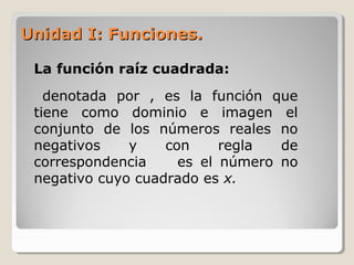 Unidad I: Funciones.Unidad I: Funciones.
La función raíz cuadrada:
denotada por , es la función que
tiene como dominio e imagen el
conjunto de los números reales no
negativos y con regla de
correspondencia es el número no
negativo cuyo cuadrado es x.
 