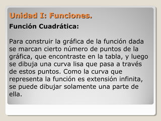 Unidad I: Funciones.Unidad I: Funciones.
Función Cuadrática:
Para construir la gráfica de la función dada
se marcan cierto número de puntos de la
gráfica, que encontraste en la tabla, y luego
se dibuja una curva lisa que pasa a través
de estos puntos. Como la curva que
representa la función es extensión infinita,
se puede dibujar solamente una parte de
ella.
 