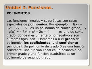 Unidad I: Funciones.Unidad I: Funciones.
POLINOMIOS.
Las funciones lineales y cuadráticas son casos
especiales de polinomios. Por ejemplo, f(x) =
3x4
– 2x2
+ 5 es un polinomio de cuarto grado, y
g(x) = - 7x6
+ x3
– 2x + 4 es uno de sexto
grado. donde n es un entero no negativo y son
números fijos, con Llamamos a n el grado del
polinomio, los coeficientes, y el coeficiente
principal. Un polinomio de grado 0 es una función
constante, una función lineal es un polinomio de
primer grado y una función cuadrática es un
polinomio de segundo grado.
 